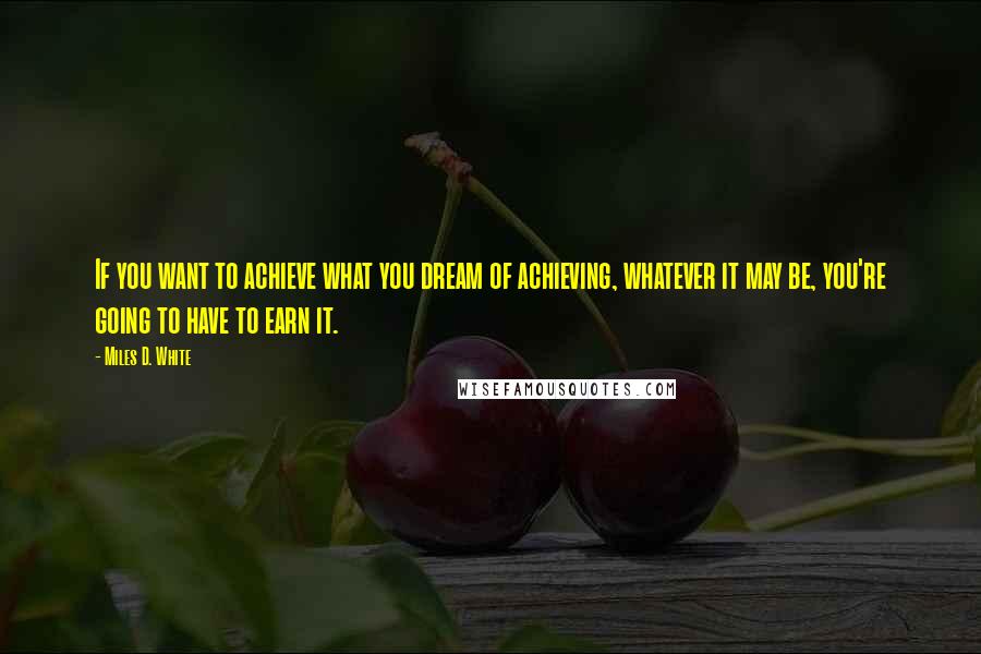 Miles D. White Quotes: If you want to achieve what you dream of achieving, whatever it may be, you're going to have to earn it.