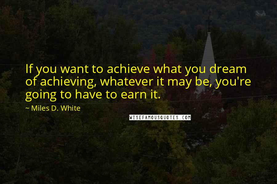 Miles D. White Quotes: If you want to achieve what you dream of achieving, whatever it may be, you're going to have to earn it.