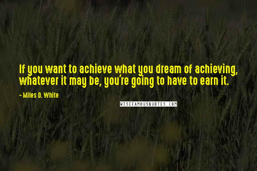 Miles D. White Quotes: If you want to achieve what you dream of achieving, whatever it may be, you're going to have to earn it.