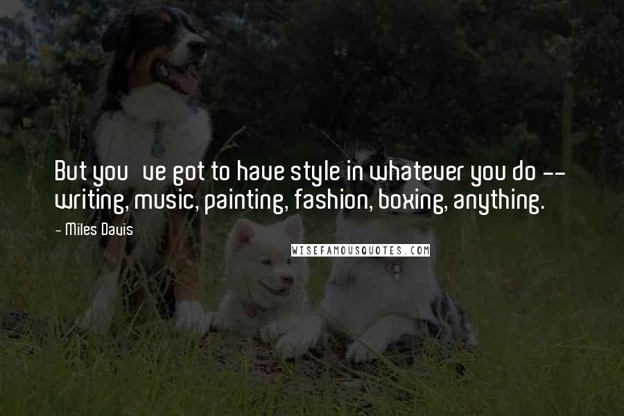 Miles Davis Quotes: But you've got to have style in whatever you do -- writing, music, painting, fashion, boxing, anything.