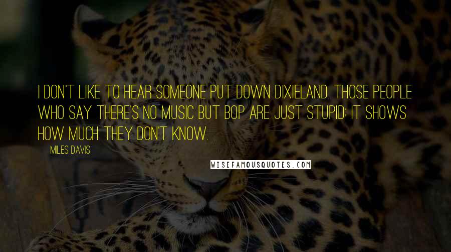 Miles Davis Quotes: I don't like to hear someone put down dixieland. Those people who say there's no music but bop are just stupid; it shows how much they don't know.