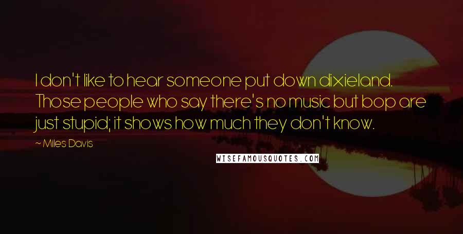 Miles Davis Quotes: I don't like to hear someone put down dixieland. Those people who say there's no music but bop are just stupid; it shows how much they don't know.