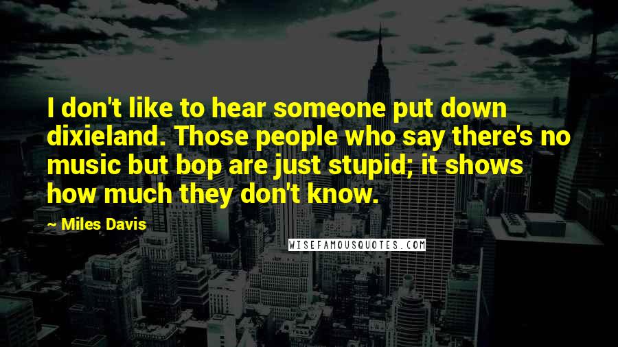 Miles Davis Quotes: I don't like to hear someone put down dixieland. Those people who say there's no music but bop are just stupid; it shows how much they don't know.
