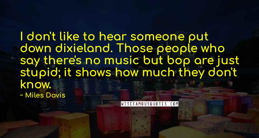 Miles Davis Quotes: I don't like to hear someone put down dixieland. Those people who say there's no music but bop are just stupid; it shows how much they don't know.