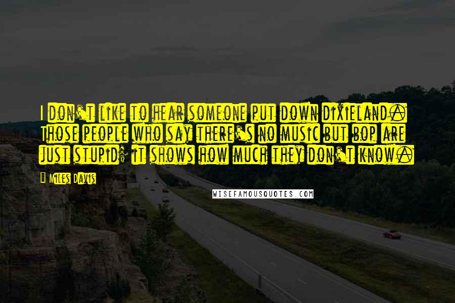 Miles Davis Quotes: I don't like to hear someone put down dixieland. Those people who say there's no music but bop are just stupid; it shows how much they don't know.