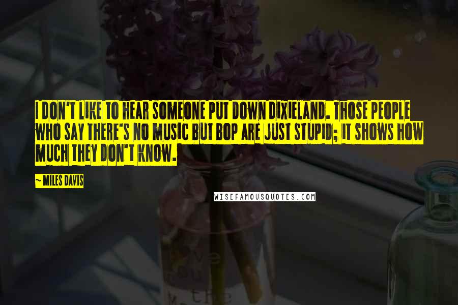 Miles Davis Quotes: I don't like to hear someone put down dixieland. Those people who say there's no music but bop are just stupid; it shows how much they don't know.