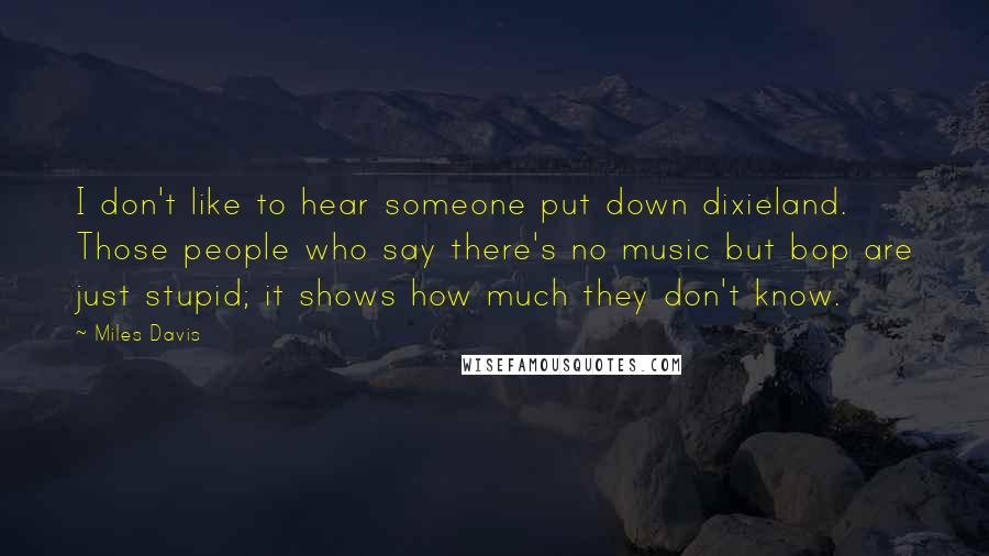 Miles Davis Quotes: I don't like to hear someone put down dixieland. Those people who say there's no music but bop are just stupid; it shows how much they don't know.