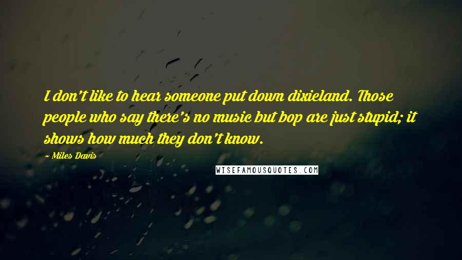 Miles Davis Quotes: I don't like to hear someone put down dixieland. Those people who say there's no music but bop are just stupid; it shows how much they don't know.