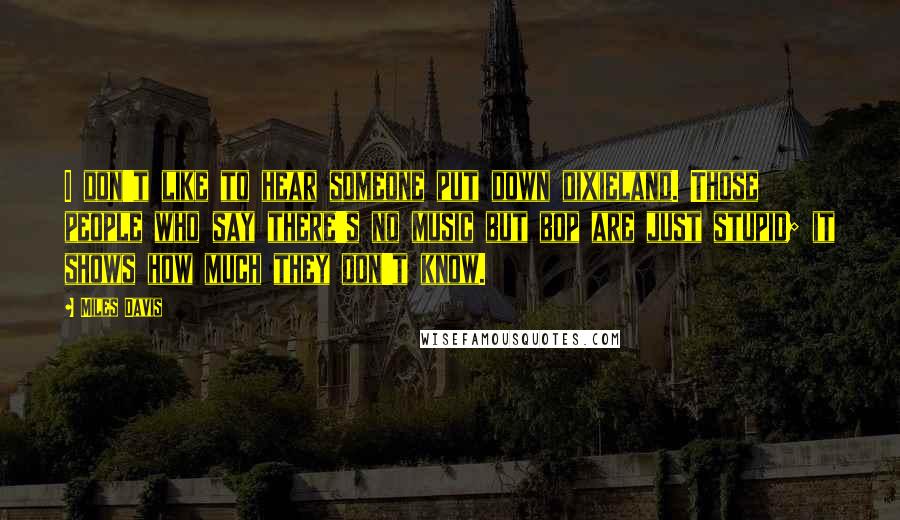 Miles Davis Quotes: I don't like to hear someone put down dixieland. Those people who say there's no music but bop are just stupid; it shows how much they don't know.