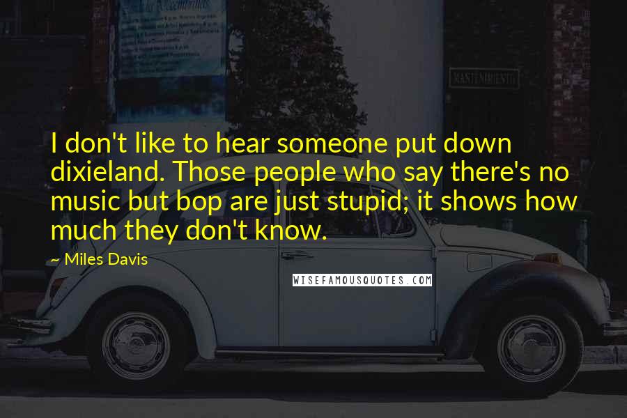 Miles Davis Quotes: I don't like to hear someone put down dixieland. Those people who say there's no music but bop are just stupid; it shows how much they don't know.