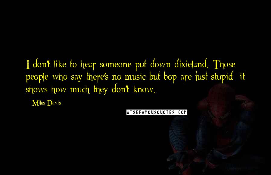 Miles Davis Quotes: I don't like to hear someone put down dixieland. Those people who say there's no music but bop are just stupid; it shows how much they don't know.