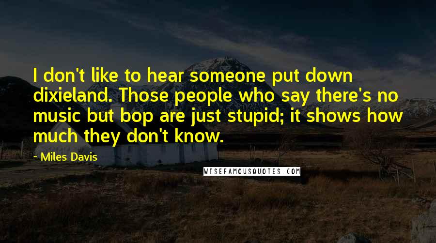 Miles Davis Quotes: I don't like to hear someone put down dixieland. Those people who say there's no music but bop are just stupid; it shows how much they don't know.