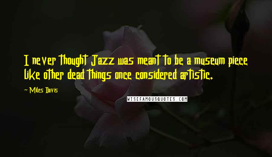Miles Davis Quotes: I never thought Jazz was meant to be a museum piece like other dead things once considered artistic.