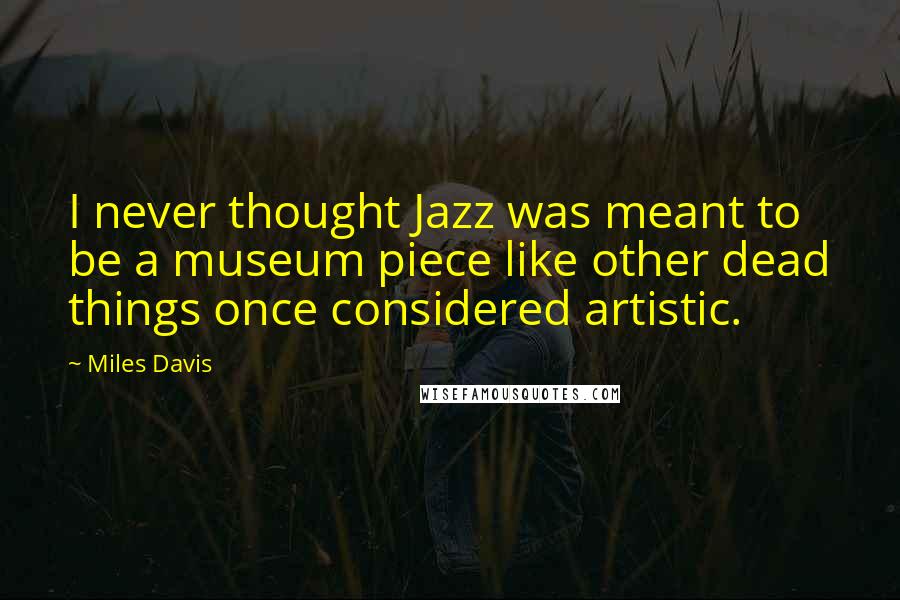 Miles Davis Quotes: I never thought Jazz was meant to be a museum piece like other dead things once considered artistic.