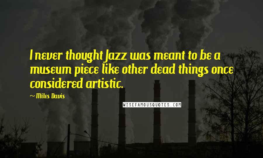 Miles Davis Quotes: I never thought Jazz was meant to be a museum piece like other dead things once considered artistic.