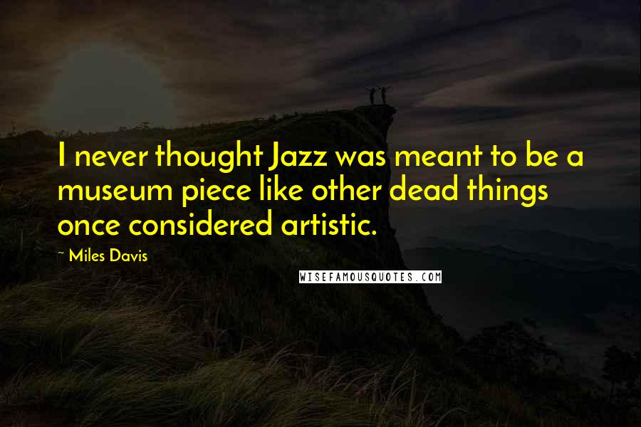 Miles Davis Quotes: I never thought Jazz was meant to be a museum piece like other dead things once considered artistic.