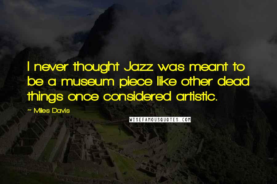 Miles Davis Quotes: I never thought Jazz was meant to be a museum piece like other dead things once considered artistic.