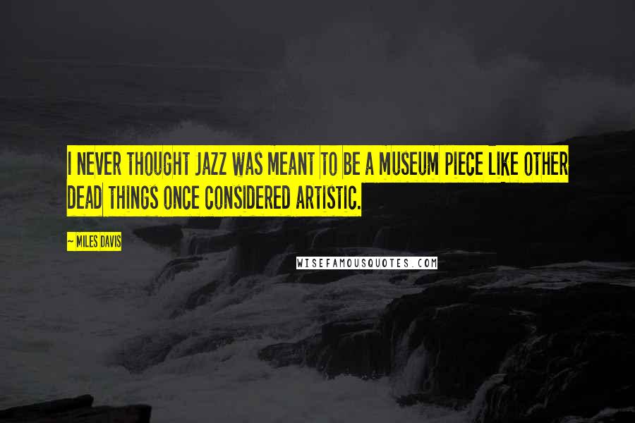 Miles Davis Quotes: I never thought Jazz was meant to be a museum piece like other dead things once considered artistic.