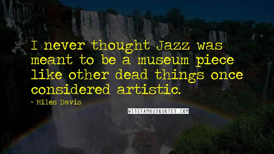Miles Davis Quotes: I never thought Jazz was meant to be a museum piece like other dead things once considered artistic.