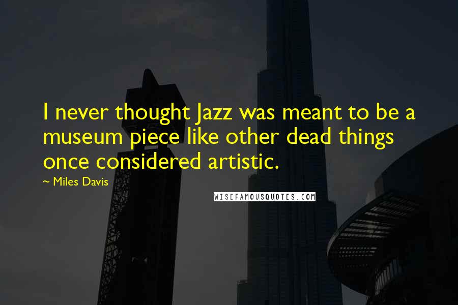 Miles Davis Quotes: I never thought Jazz was meant to be a museum piece like other dead things once considered artistic.
