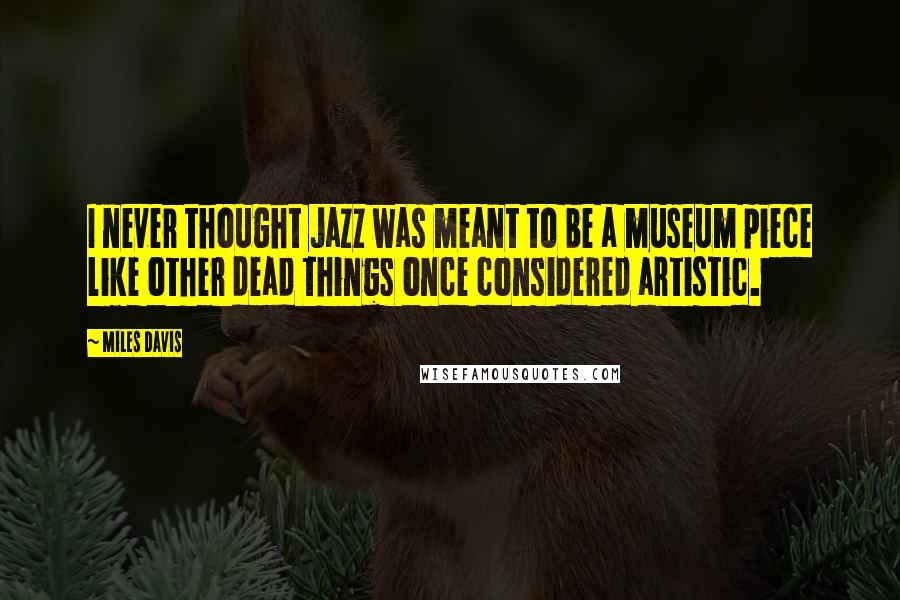 Miles Davis Quotes: I never thought Jazz was meant to be a museum piece like other dead things once considered artistic.