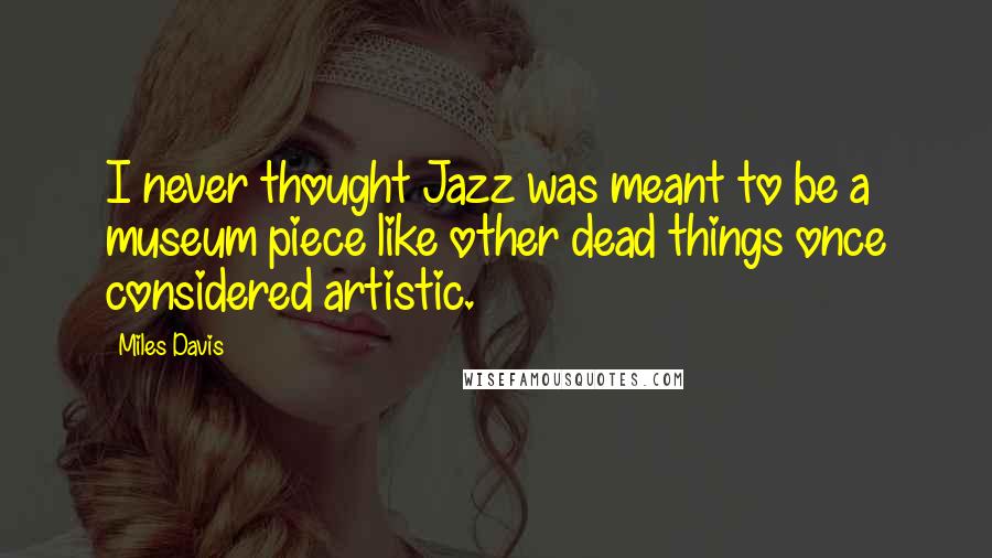 Miles Davis Quotes: I never thought Jazz was meant to be a museum piece like other dead things once considered artistic.