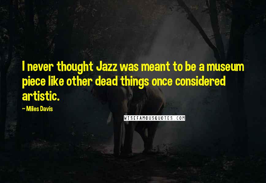 Miles Davis Quotes: I never thought Jazz was meant to be a museum piece like other dead things once considered artistic.