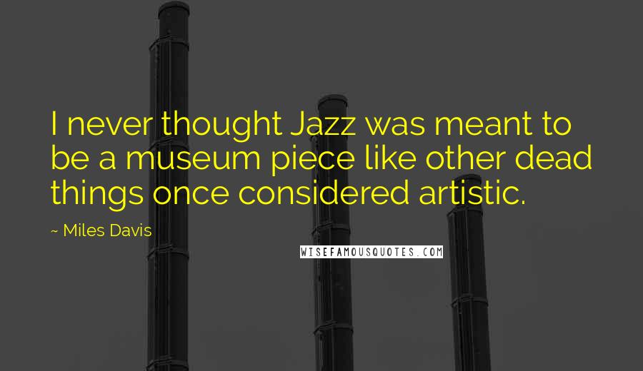 Miles Davis Quotes: I never thought Jazz was meant to be a museum piece like other dead things once considered artistic.