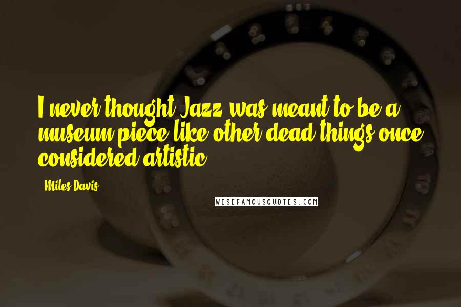 Miles Davis Quotes: I never thought Jazz was meant to be a museum piece like other dead things once considered artistic.