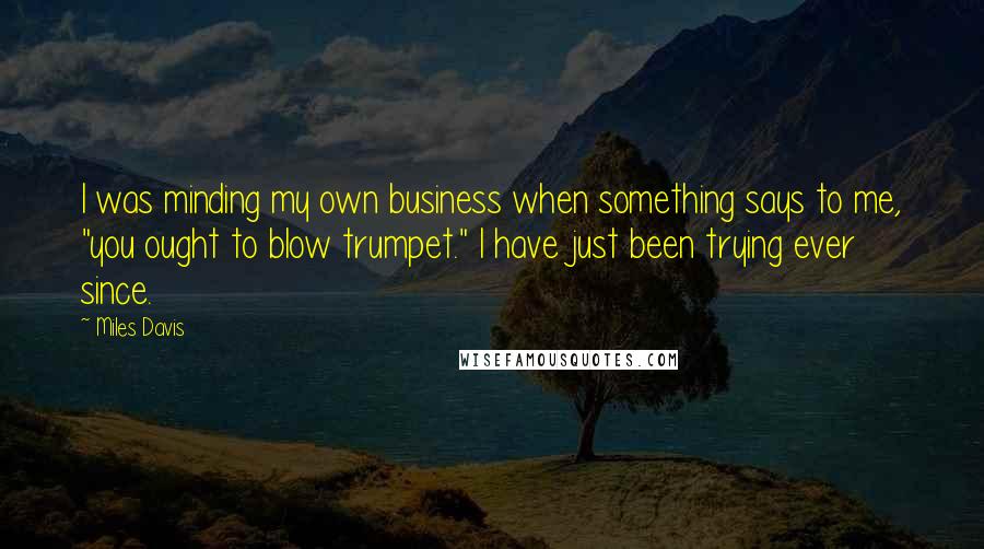 Miles Davis Quotes: I was minding my own business when something says to me, "you ought to blow trumpet." I have just been trying ever since.
