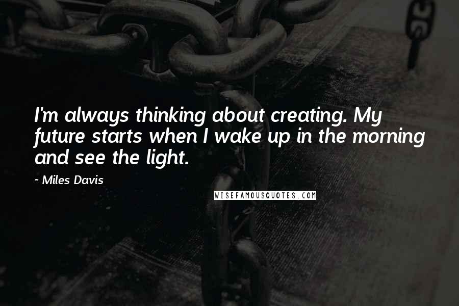 Miles Davis Quotes: I'm always thinking about creating. My future starts when I wake up in the morning and see the light.