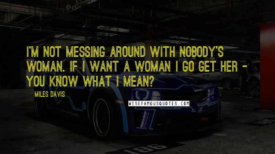 Miles Davis Quotes: I'm not messing around with nobody's woman. If I want a woman I go get her - you know what I mean?