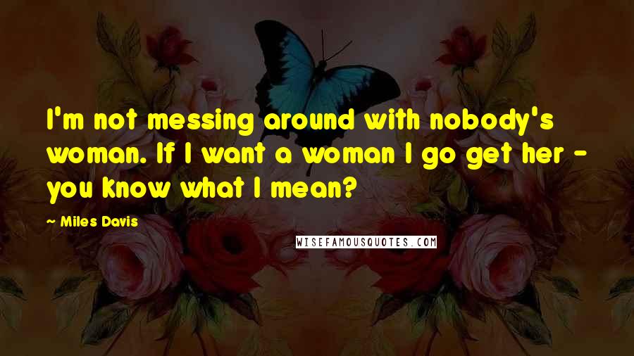 Miles Davis Quotes: I'm not messing around with nobody's woman. If I want a woman I go get her - you know what I mean?