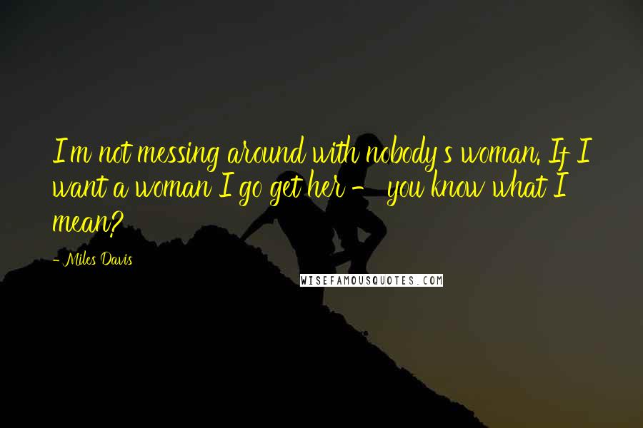 Miles Davis Quotes: I'm not messing around with nobody's woman. If I want a woman I go get her - you know what I mean?