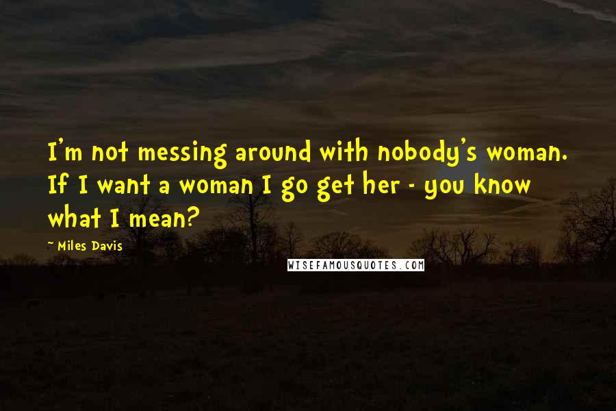 Miles Davis Quotes: I'm not messing around with nobody's woman. If I want a woman I go get her - you know what I mean?