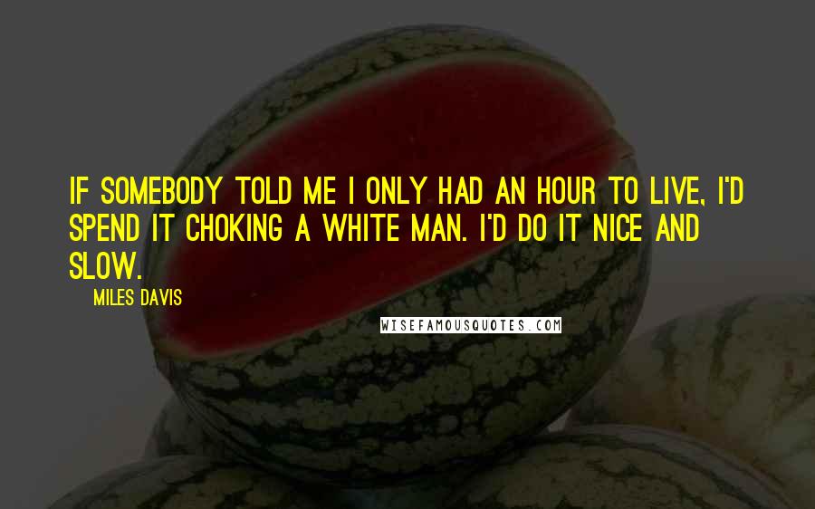 Miles Davis Quotes: If somebody told me I only had an hour to live, I'd spend it choking a white man. I'd do it nice and slow.