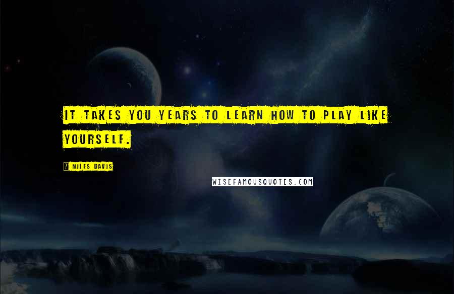 Miles Davis Quotes: It takes you years to learn how to play like yourself.