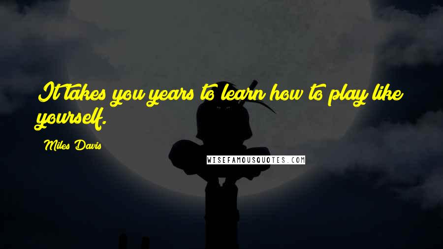 Miles Davis Quotes: It takes you years to learn how to play like yourself.