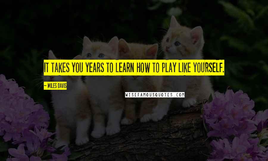 Miles Davis Quotes: It takes you years to learn how to play like yourself.