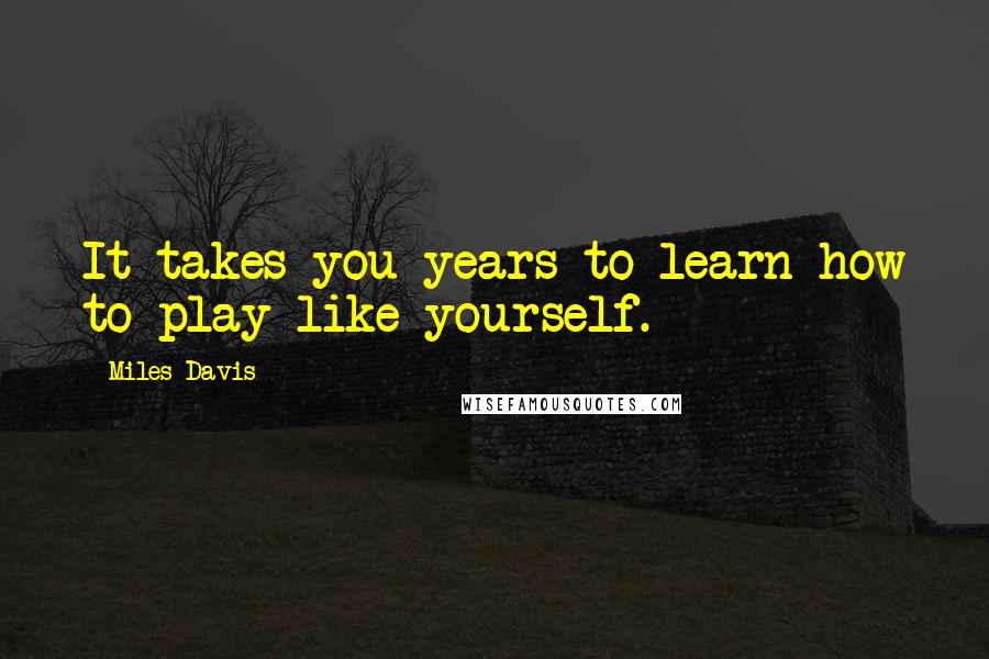 Miles Davis Quotes: It takes you years to learn how to play like yourself.