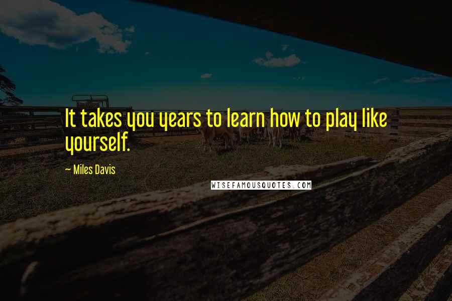 Miles Davis Quotes: It takes you years to learn how to play like yourself.