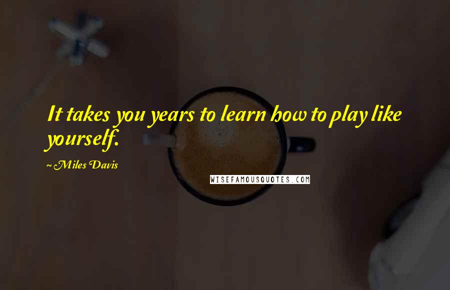 Miles Davis Quotes: It takes you years to learn how to play like yourself.