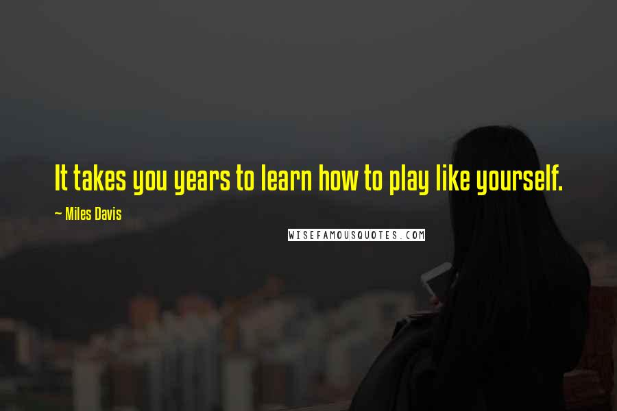 Miles Davis Quotes: It takes you years to learn how to play like yourself.