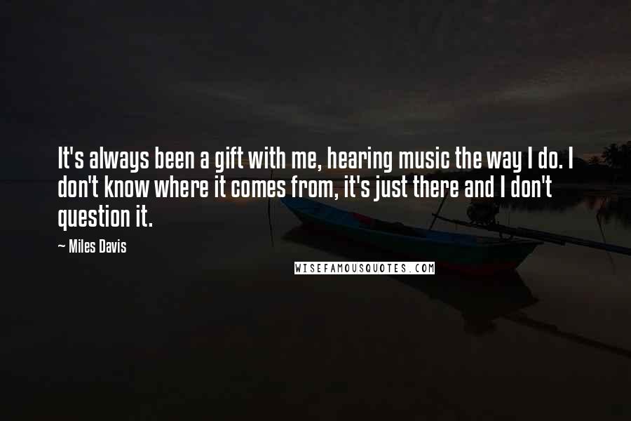 Miles Davis Quotes: It's always been a gift with me, hearing music the way I do. I don't know where it comes from, it's just there and I don't question it.