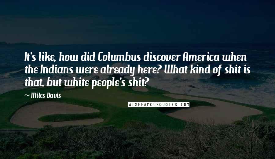 Miles Davis Quotes: It's like, how did Columbus discover America when the Indians were already here? What kind of shit is that, but white people's shit?