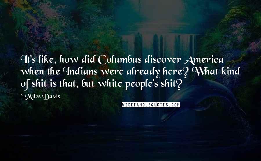 Miles Davis Quotes: It's like, how did Columbus discover America when the Indians were already here? What kind of shit is that, but white people's shit?