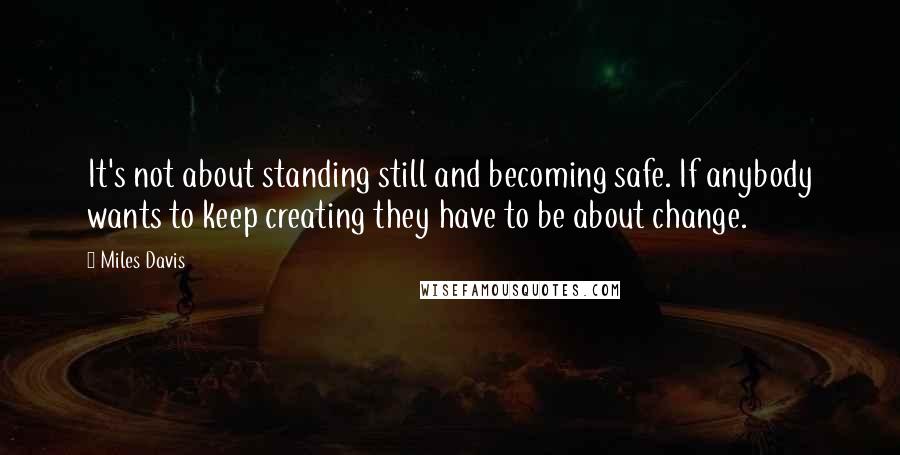 Miles Davis Quotes: It's not about standing still and becoming safe. If anybody wants to keep creating they have to be about change.