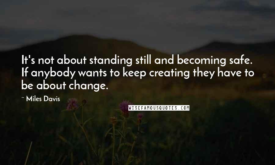 Miles Davis Quotes: It's not about standing still and becoming safe. If anybody wants to keep creating they have to be about change.