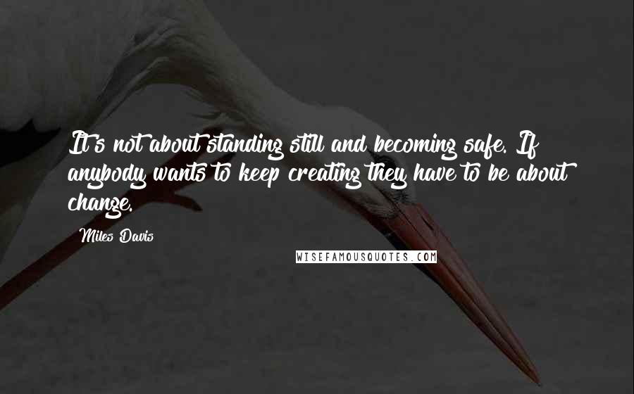 Miles Davis Quotes: It's not about standing still and becoming safe. If anybody wants to keep creating they have to be about change.