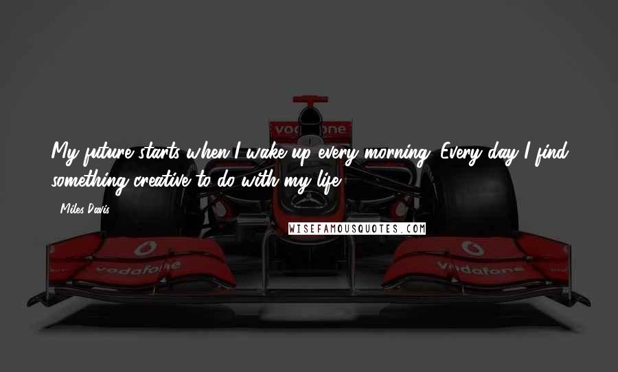 Miles Davis Quotes: My future starts when I wake up every morning. Every day I find something creative to do with my life.